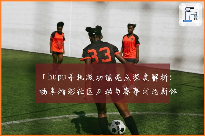 「hupu手机版功能亮点深度解析：畅享精彩社区互动与赛事讨论新体验」