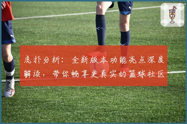 虎扑分析：全新版本功能亮点深度解读，带你畅享更真实的篮球社区体验