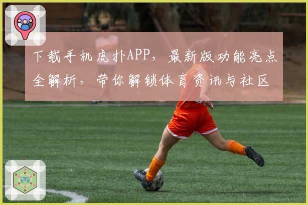 下载手机虎扑APP，最新版功能亮点全解析，带你解锁体育资讯与社区互动新体验