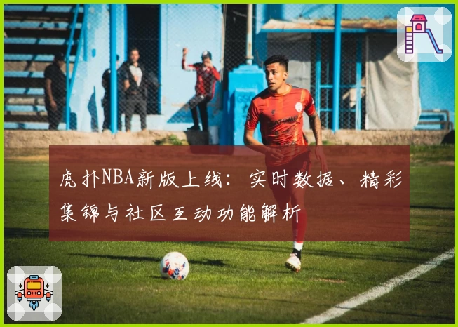 虎扑NBA新版上线：实时数据、精彩集锦与社区互动功能解析
