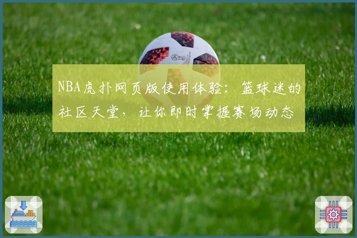 NBA虎扑网页版使用体验：篮球迷的社区天堂，让你即时掌握赛场动态