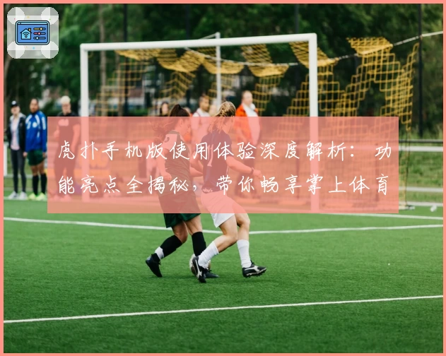 虎扑手机版使用体验深度解析：功能亮点全揭秘，带你畅享掌上体育社区新世界