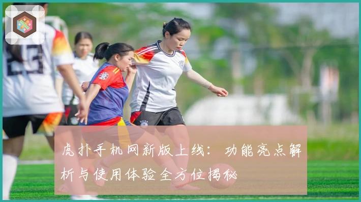 虎扑手机网新版上线：功能亮点解析与使用体验全方位揭秘