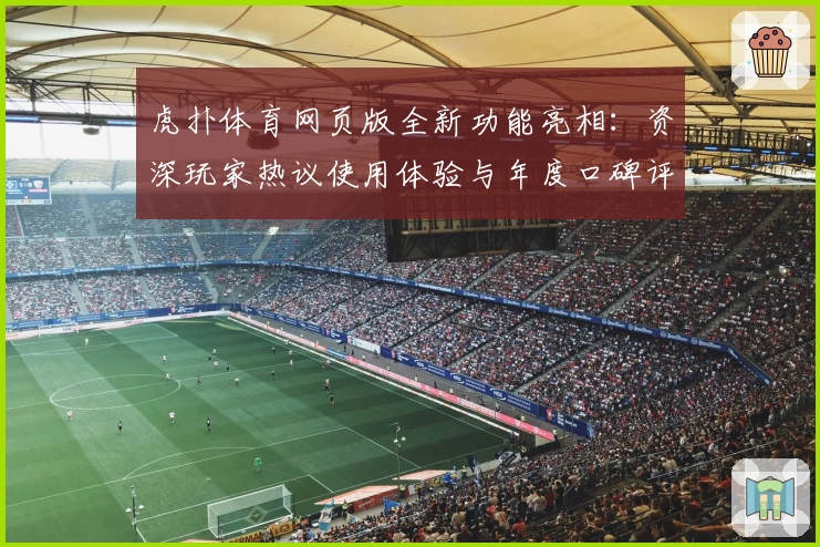 虎扑体育网页版全新功能亮相：资深玩家热议使用体验与年度口碑评测