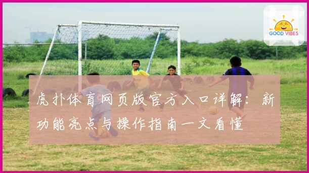 虎扑体育网页版官方入口详解:新功能亮点与操作指南一文看懂