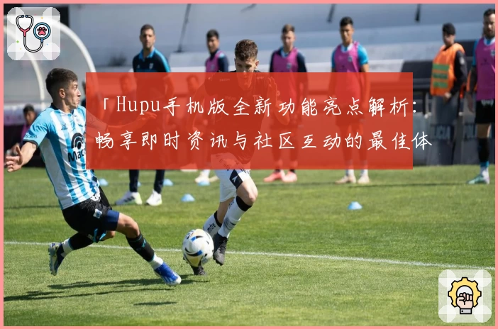 「Hupu手机版全新功能亮点解析：畅享即时资讯与社区互动的最佳体验」