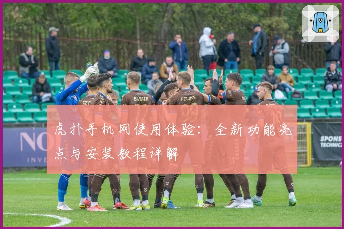 虎扑手机网使用体验：全新功能亮点与安装教程详解