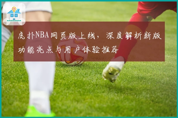 虎扑NBA网页版上线，深度解析新版功能亮点与用户体验推荐