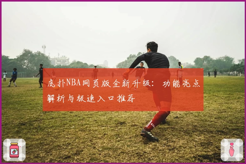虎扑NBA网页版全新升级：功能亮点解析与极速入口推荐