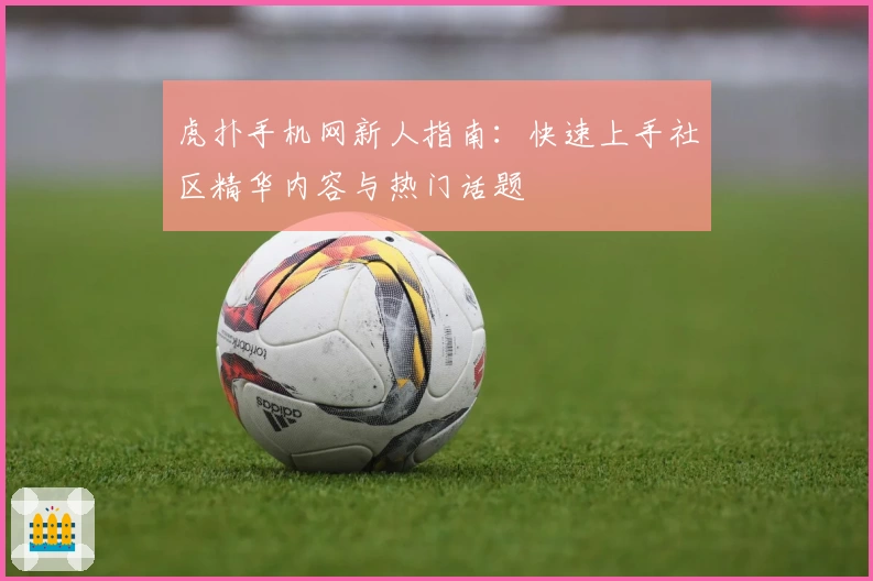 虎扑手机网新人指南：快速上手社区精华内容与热门话题