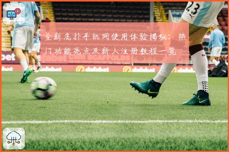 全新虎扑手机网使用体验揭秘:热门功能亮点及新人注册教程一览