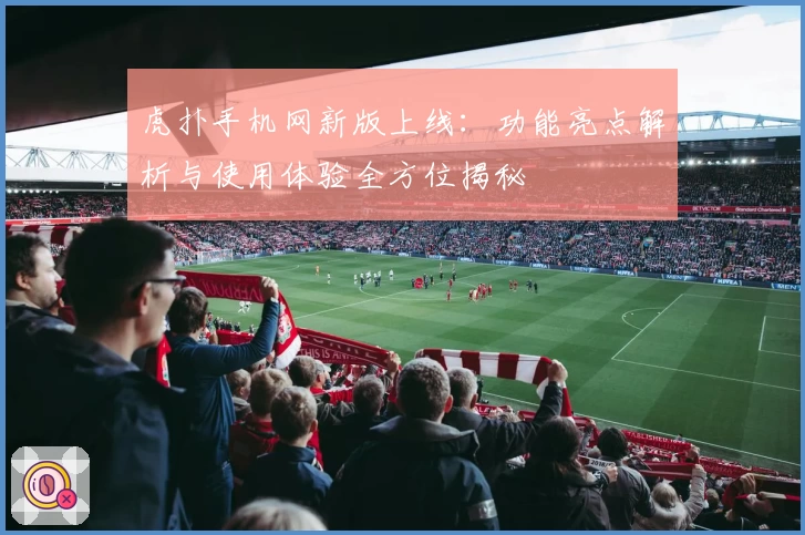 虎扑手机网新版上线：功能亮点解析与使用体验全方位揭秘