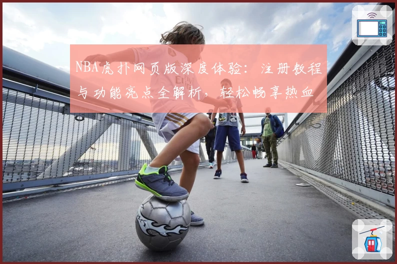 NBA虎扑网页版深度体验：注册教程与功能亮点全解析，轻松畅享热血篮球社区