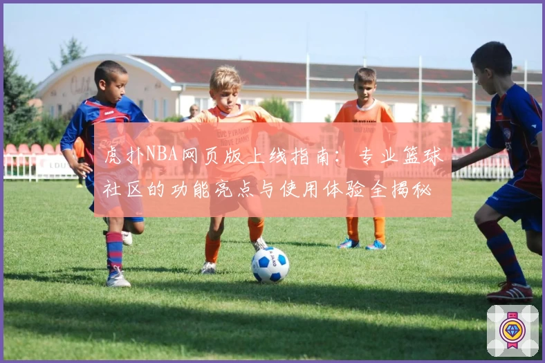 虎扑NBA网页版上线指南：专业篮球社区的功能亮点与使用体验全揭秘