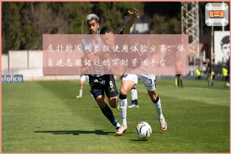 虎扑新闻网页版使用体验分享：体育迷怎能错过的实时资讯平台