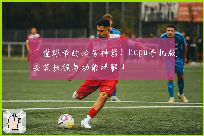 「懂球帝的必备神器！hupu手机版安装教程与功能详解」
