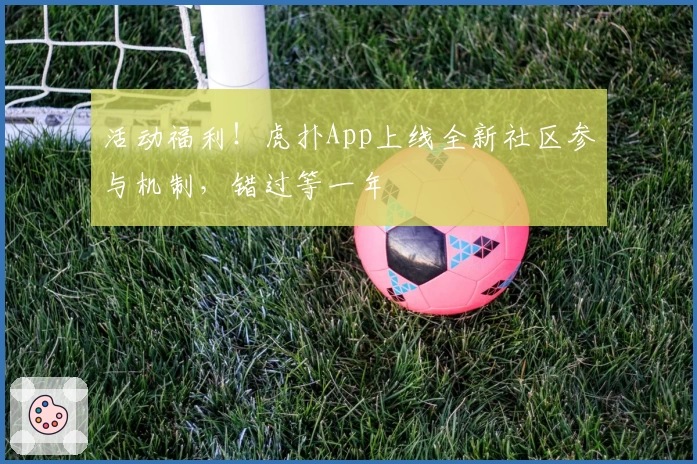 活动福利!虎扑App上线全新社区参与机制,错过等一年
