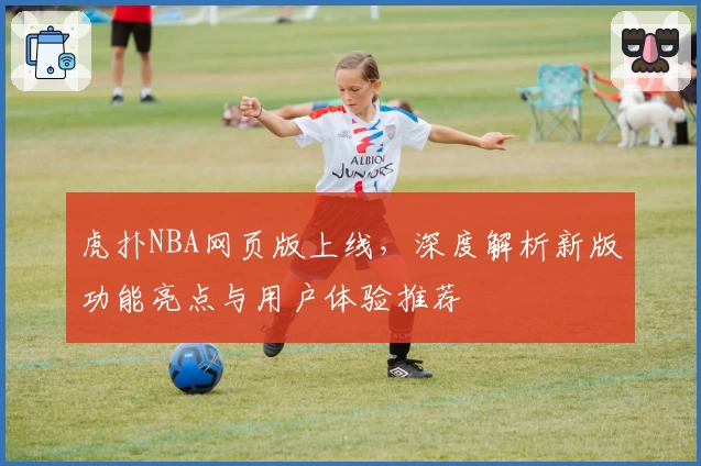 虎扑NBA网页版上线，深度解析新版功能亮点与用户体验推荐