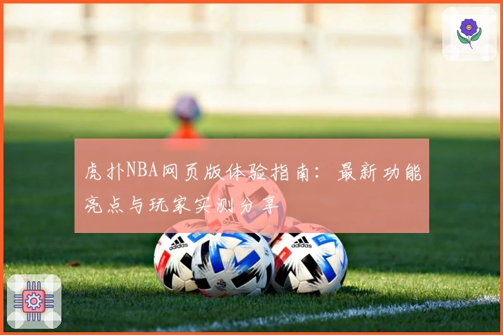 虎扑NBA网页版体验指南：最新功能亮点与玩家实测分享