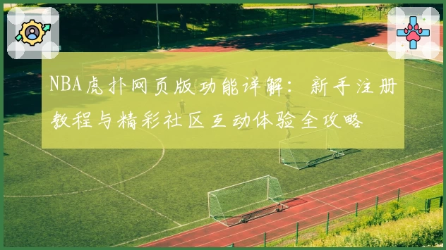 NBA虎扑网页版功能详解：新手注册教程与精彩社区互动体验全攻略